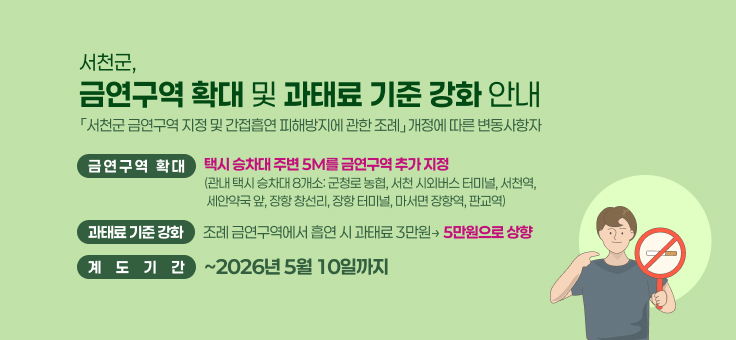 서천군, 금연구역 확대 및 과태료 기준 강화 안내
「서천군 금연구역 지정 및 간접흡연 피해방지에 관한 조례」 개정에 따른 변동사항
금연구역 확대: 택시 승차대 주변 5M를 금연구역 추가 지정 (관내 택시 승차대 8개소: 군청로 농협, 서천 시외버스 터미널, 서천역, 세안약국 앞, 장항 창선리, 장항 터미널, 마서면 장항역, 판교역)
과태료 기준 강화: 조례 금연구역에서 흡연 시 과태료 3만원→ 5만원으로 상향
계도기간: ~2026년 5월 10일까지
