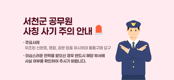 서천군 공무원
사칭 사기 주의 안내
· 주요사례 ？？  위조된 신분증, 명함, 공문 등을 제시하며 물품구매 요구
· 의심스러운 연락을 받으신 경우 반드시 해당 부서에
  사실 여부를 확인하여 주시기 바랍니다.