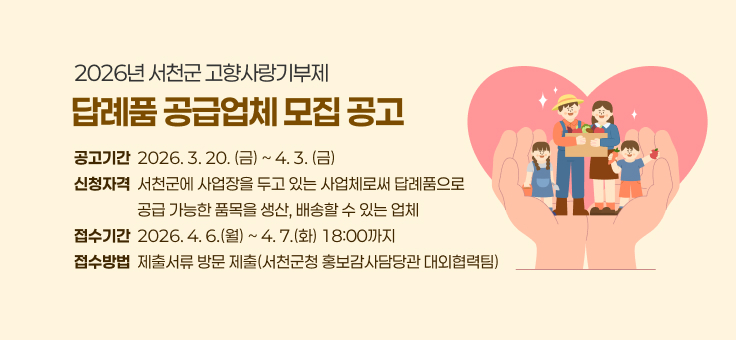 “2026년 서천군 고향사랑기부제 답례품 공급업체 모집 공고”

1. 공고기간: 2026. 3. 20.(금) ~ 4. 3.(금)

2. 신청자격: 서천군에 사업장을 두고 있는 사업체로써 답례품으로 공급 가능한 품목을 생산,배송할 수 있는 업체

3. 접수기간: 2026. 4. 6.(월) ~ 4. 7.(화) 18:00까지

4. 접수방법: 제출서류 방문 제출(서천군청 홍보감사담당관 대외협력팀)